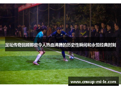 足坛传奇回顾那些令人热血沸腾的历史性瞬间和永恒经典时刻