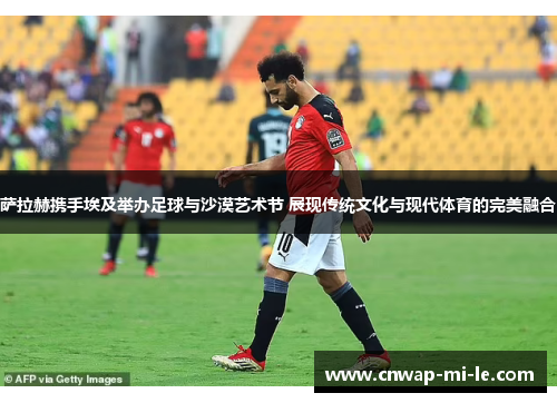 萨拉赫携手埃及举办足球与沙漠艺术节 展现传统文化与现代体育的完美融合