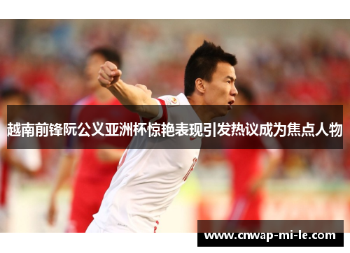 越南前锋阮公义亚洲杯惊艳表现引发热议成为焦点人物