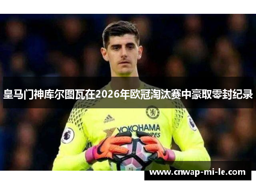 皇马门神库尔图瓦在2026年欧冠淘汰赛中豪取零封纪录 皇马门神库尔图瓦在2026年欧冠淘汰赛中豪取零封纪录