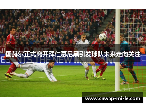 图赫尔正式离开拜仁慕尼黑引发球队未来走向关注